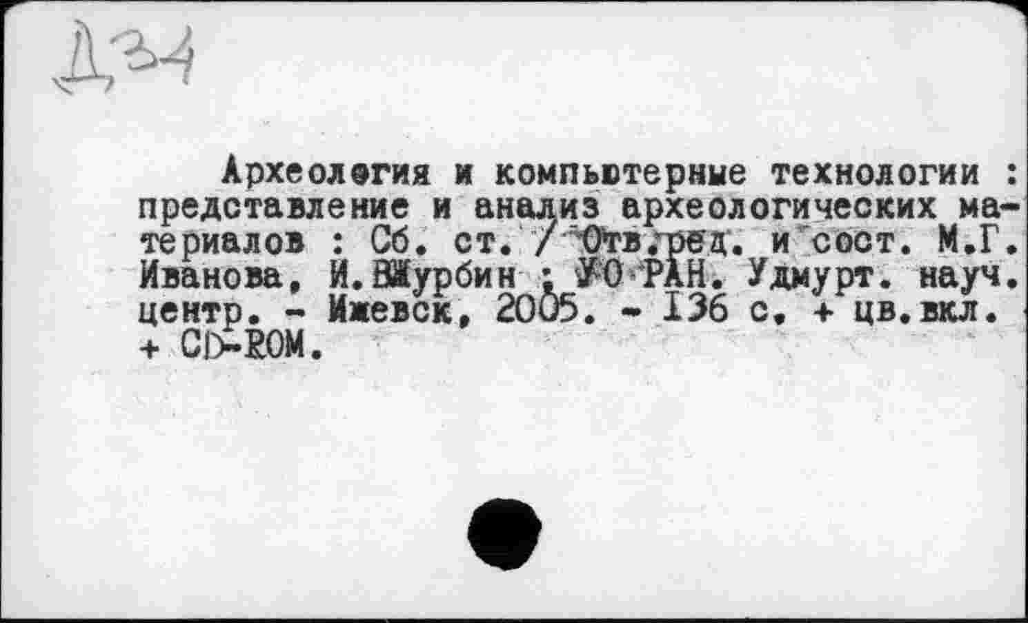 ﻿Археология и компьютерные технологии представление и анализ археологических ма териалов : Сб. ст. /-Огв.-'ред. и сост. М.Г Иванова, И.ЗЖурбин : У-0’PÀH. Удмурт, науч центр. - Ижевск, 2OÖ5. - 136 с, + цв.вкл. + С|>РОМ.